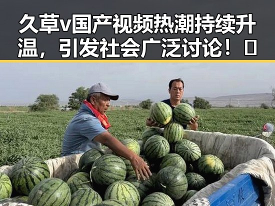 久草v国产视频热潮持续升温，引发社会广泛讨论！🔥