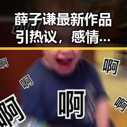 薛子谦最新作品引热议，感情风波未影响其持续发光